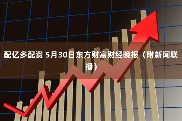 配亿多配资 5月30日东方财富财经晚报（附新闻联播）