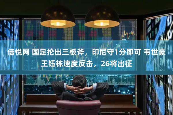 倍悦网 国足抡出三板斧，印尼守1分即可 韦世豪王钰栋速度反击，26将出征