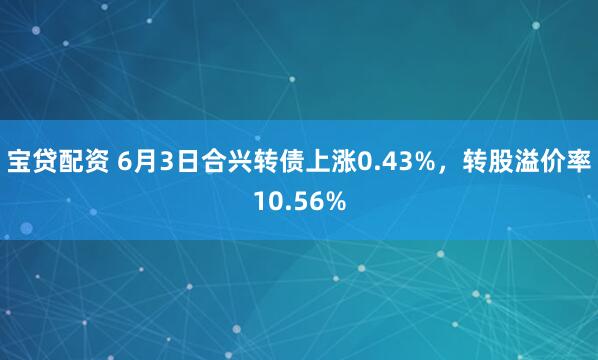 宝贷配资 6月3日合兴转债上涨0.43%，转股溢价率10.56%