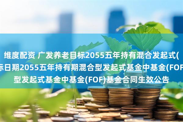 维度配资 广发养老目标2055五年持有混合发起式(FOF): 广发养老目标日期2055五年持有期混合型发起式基金中基金(FOF)基金合同生效公告