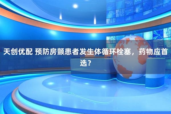 天创优配 预防房颤患者发生体循环栓塞，药物应首选？