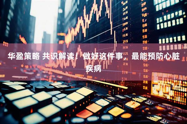 华盈策略 共识解读！做好这件事，最能预防心脏疾病