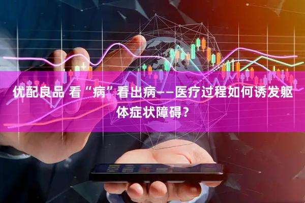 优配良品 看“病”看出病——医疗过程如何诱发躯体症状障碍？