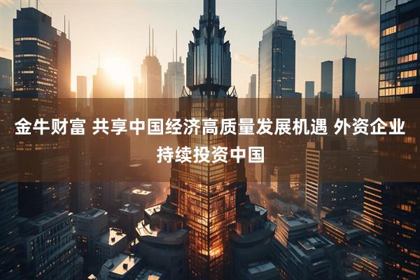 金牛财富 共享中国经济高质量发展机遇 外资企业持续投资中国