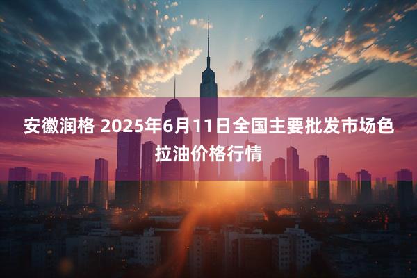 安徽润格 2025年6月11日全国主要批发市场色拉油价格行情