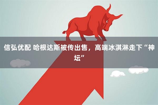 信弘优配 哈根达斯被传出售，高端冰淇淋走下“神坛”