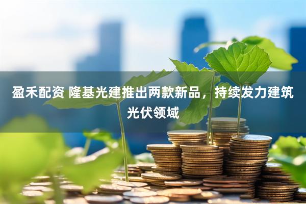 盈禾配资 隆基光建推出两款新品，持续发力建筑光伏领域