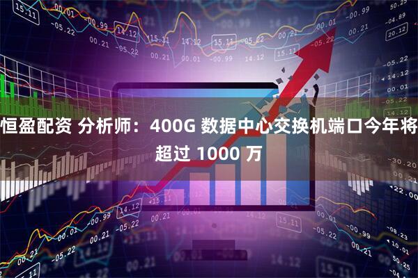 恒盈配资 分析师：400G 数据中心交换机端口今年将超过 1000 万