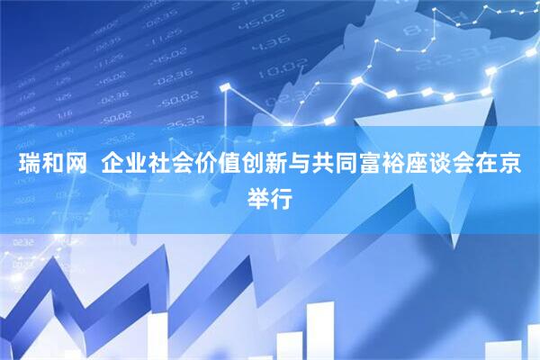 瑞和网  企业社会价值创新与共同富裕座谈会在京举行