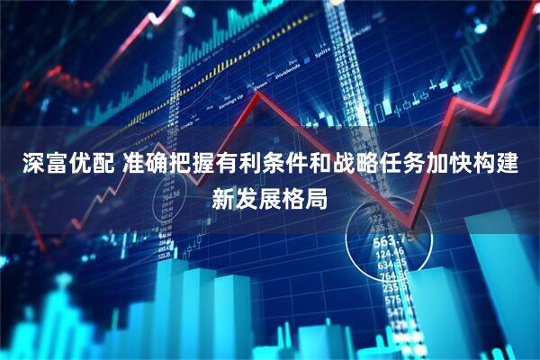 深富优配 准确把握有利条件和战略任务加快构建新发展格局