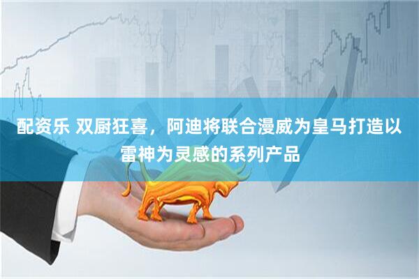 配资乐 双厨狂喜，阿迪将联合漫威为皇马打造以雷神为灵感的系列产品