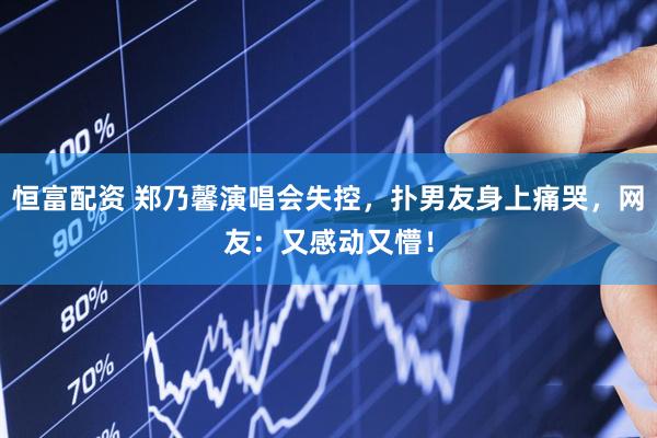 恒富配资 郑乃馨演唱会失控，扑男友身上痛哭，网友：又感动又懵！