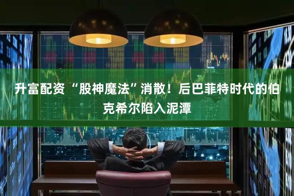 升富配资 “股神魔法”消散！后巴菲特时代的伯克希尔陷入泥潭