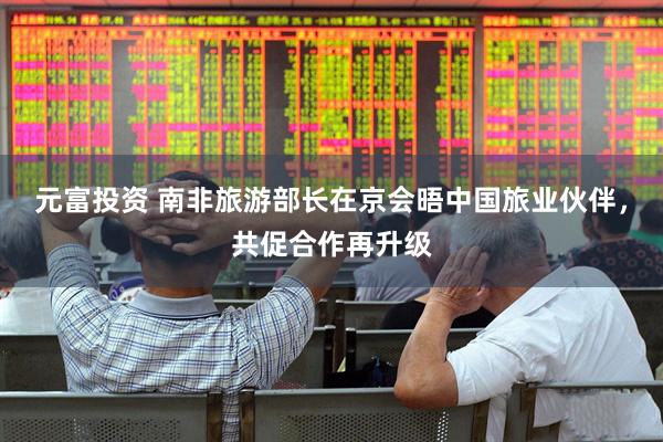 元富投资 南非旅游部长在京会晤中国旅业伙伴，共促合作再升级