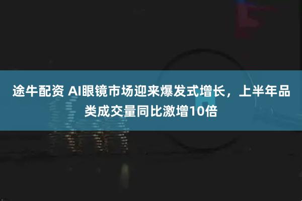 途牛配资 AI眼镜市场迎来爆发式增长，上半年品类成交量同比激增10倍