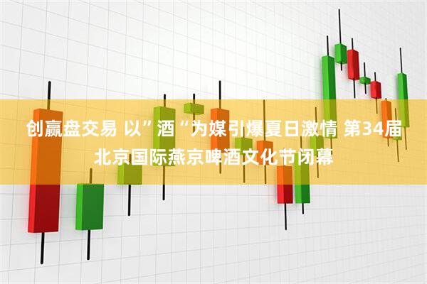 创赢盘交易 以”酒“为媒引爆夏日激情 第34届北京国际燕京啤酒文化节闭幕