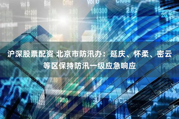 沪深股票配资 北京市防汛办：延庆、怀柔、密云等区保持防汛一级应急响应