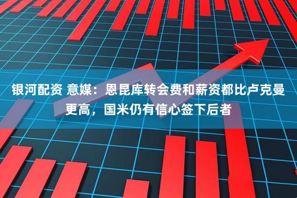 银河配资 意媒：恩昆库转会费和薪资都比卢克曼更高，国米仍有信心签下后者