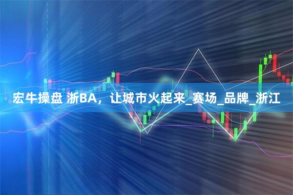 宏牛操盘 浙BA，让城市火起来_赛场_品牌_浙江