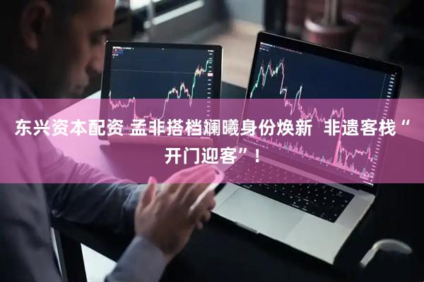 东兴资本配资 孟非搭档斓曦身份焕新  非遗客栈“开门迎客”！