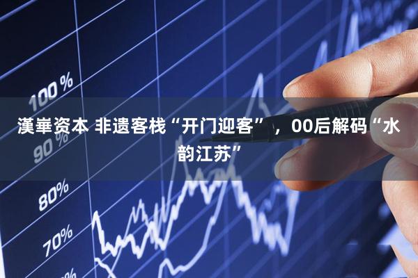 漢崋资本 非遗客栈“开门迎客” ，00后解码“水韵江苏”