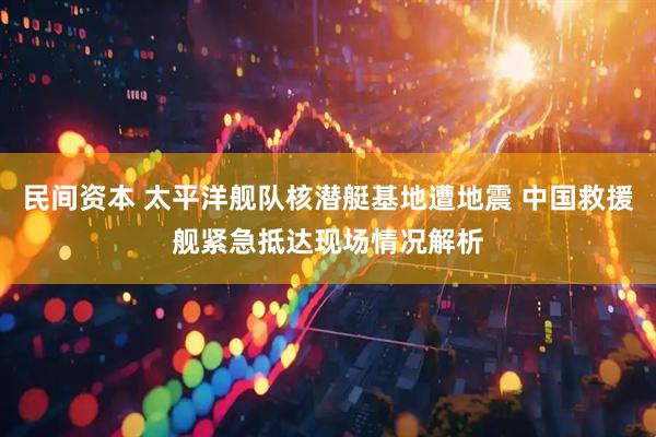 民间资本 太平洋舰队核潜艇基地遭地震 中国救援舰紧急抵达现场情况解析