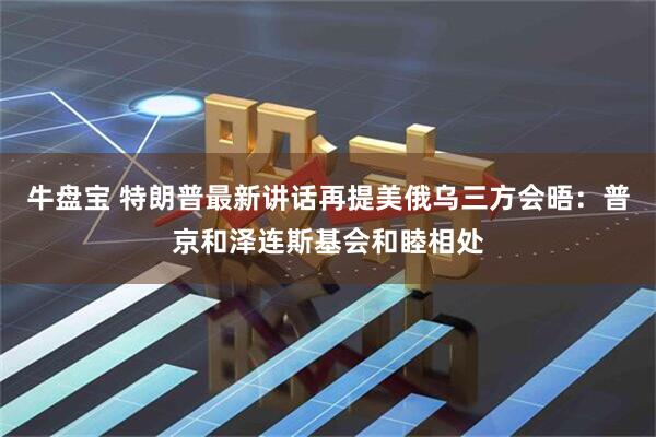牛盘宝 特朗普最新讲话再提美俄乌三方会晤：普京和泽连斯基会和睦相处