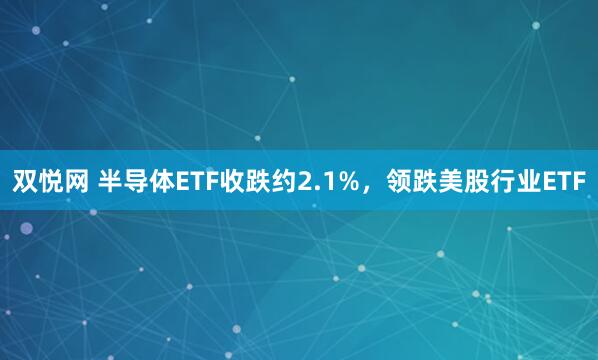 双悦网 半导体ETF收跌约2.1%，领跌美股行业ETF