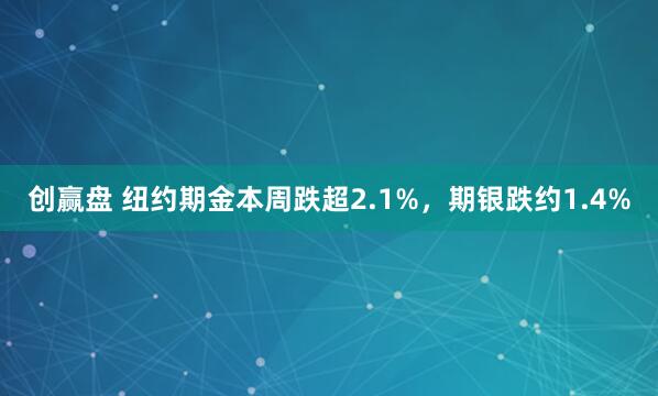 创赢盘 纽约期金本周跌超2.1%，期银跌约1.4%