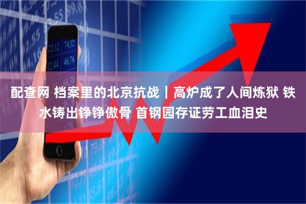 配查网 档案里的北京抗战｜高炉成了人间炼狱 铁水铸出铮铮傲骨 首钢园存证劳工血泪史