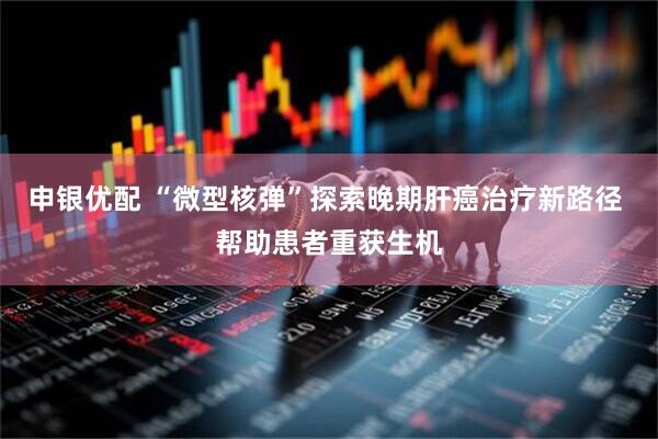 申银优配 “微型核弹”探索晚期肝癌治疗新路径 帮助患者重获生机