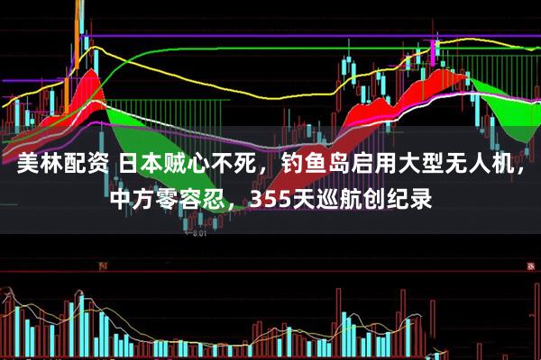 美林配资 日本贼心不死，钓鱼岛启用大型无人机，中方零容忍，355天巡航创纪录