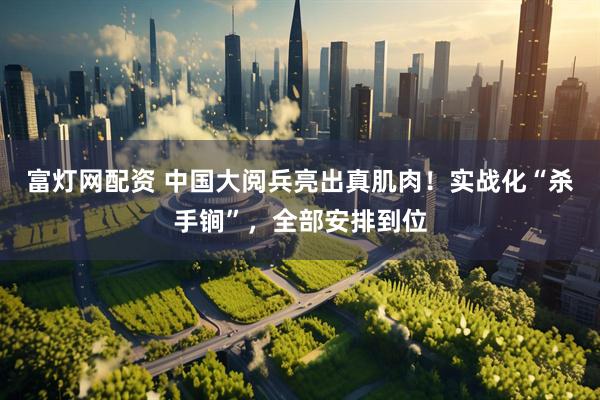 富灯网配资 中国大阅兵亮出真肌肉！实战化“杀手锏”，全部安排到位