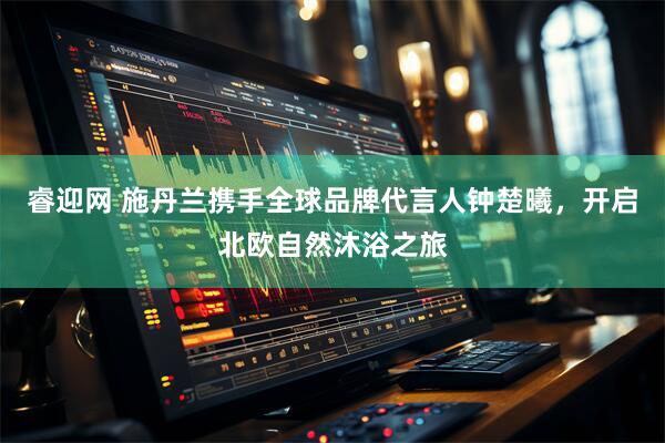 睿迎网 施丹兰携手全球品牌代言人钟楚曦，开启北欧自然沐浴之旅