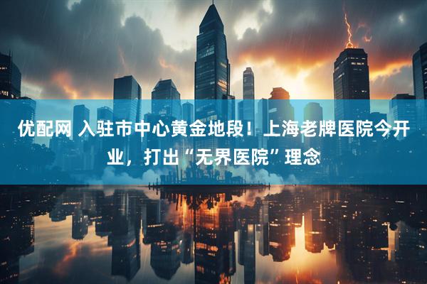 优配网 入驻市中心黄金地段！上海老牌医院今开业，打出“无界医院”理念