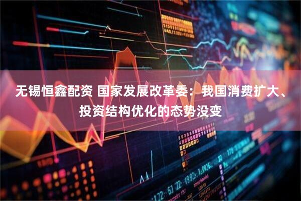 无锡恒鑫配资 国家发展改革委：我国消费扩大、投资结构优化的态势没变
