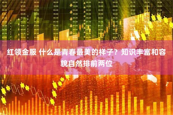 红领金服 什么是青春最美的样子？知识丰富和容貌自然排前两位