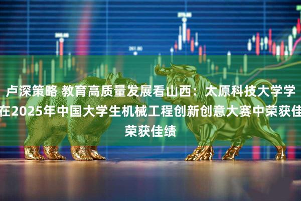 卢深策略 教育高质量发展看山西：太原科技大学学子在2025年中国大学生机械工程创新创意大赛中荣获佳绩