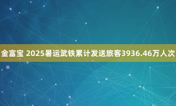 金富宝 2025暑运武铁累计发送旅客3936.46万人次