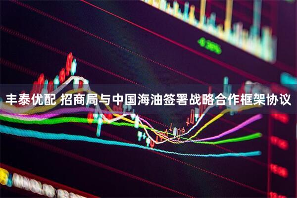 丰泰优配 招商局与中国海油签署战略合作框架协议