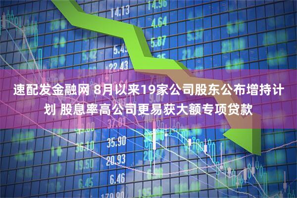 速配发金融网 8月以来19家公司股东公布增持计划 股息率高公司更易获大额专项贷款