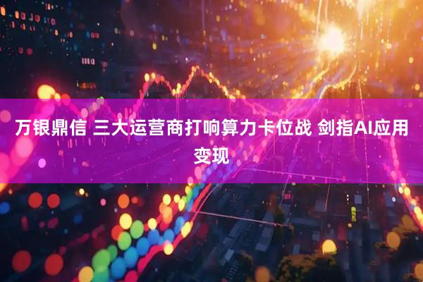 万银鼎信 三大运营商打响算力卡位战 剑指AI应用变现