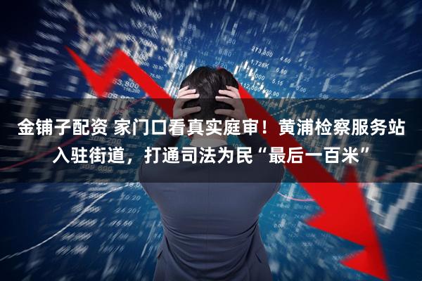 金铺子配资 家门口看真实庭审！黄浦检察服务站入驻街道，打通司法为民“最后一百米”